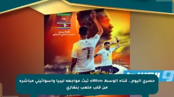 حصري اليوم.. قناة الوسط «Wtv» تبث مواجهة ليبيا وإسواتيني مباشرة من قلب ملعب بنغازي